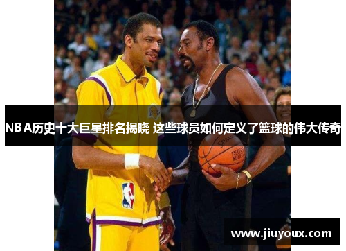 NBA历史十大巨星排名揭晓 这些球员如何定义了篮球的伟大传奇