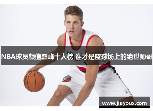 NBA球员颜值巅峰十人榜 谁才是篮球场上的绝世帅哥