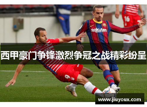 西甲豪门争锋激烈争冠之战精彩纷呈