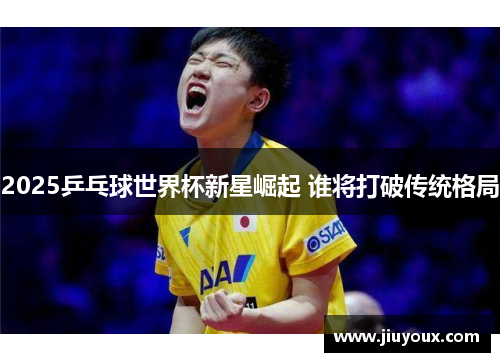 2025乒乓球世界杯新星崛起 谁将打破传统格局