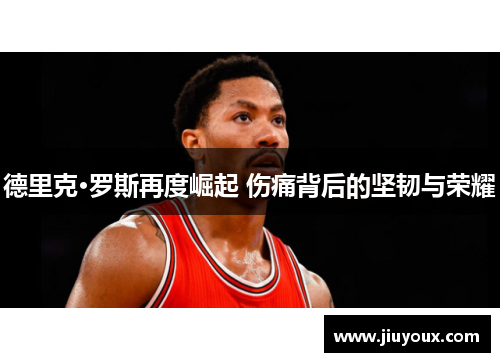 德里克·罗斯再度崛起 伤痛背后的坚韧与荣耀