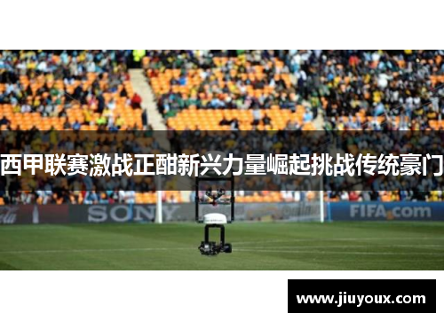 西甲联赛激战正酣新兴力量崛起挑战传统豪门