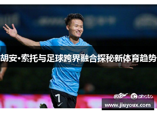 胡安·索托与足球跨界融合探秘新体育趋势