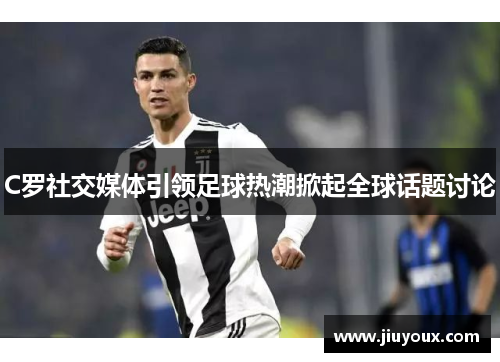 C罗社交媒体引领足球热潮掀起全球话题讨论