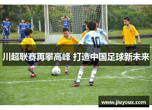 川超联赛再攀高峰 打造中国足球新未来