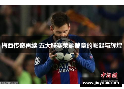 梅西传奇再续 五大联赛荣耀篇章的崛起与辉煌